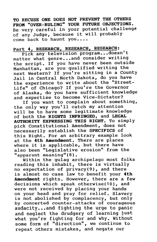 TO RECUSE ONE DOES NOT PREVENT THE OTHERS FROM "OVER-RULING" YOUR FUTURE OBJECTIONS. Be very careful in your potential challenge of any Judge, because it will probably  come back to haunt you  Part 4, RESEARCH, RESEARCH, RESEARCH:  Pick any television program...doesn’t nmatter what genre...and consider writing the script. If you have never been outside Manhattan, are you qualified writing the next Western? If you’re sitting in a County Jail in Central North Dakota, do you have the experience to write about the "Street- Life" of Chicago? If you’re the Governor of Alaska, do you have sufficient knowledge and expertise to become Vice-Dictator?  If you want to complain about something, the only way you’ll catch my attention will be to have some legitimate knowledge of both the RIGHTS INFRINGED, and LEGAL AUTHORITY EXPRESSING THIS RIGHT. To simply pick Constitutional Amendment, does not necessarily establish the SPECIFICS of this Right. For an arbitrary example look at the 4th Amendment. There are places where it is applicable, but there have also been "Legislative erosion" from the “apparent meaning"(8).  within the gulag archipelago most folks reading this inhabit, there is virtually no expectation of privacy(9), and there is almost no case law to benefit your 4th Amendment rights. However, there are a few decisions which speak otherwise(10), and were not received by placing your hands on your head and pray for relief. Slavery is not abolished by complacency, but only by concerted counter-attacks of courageous audacity...and fighting the urge to panic and neglect the drudgery of learning just what you’re fighting for and why. Without some form of "direction", we continue to  repeat others mistakes, and negate our  